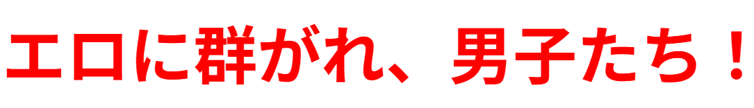 エロに群がれ、男子たち！